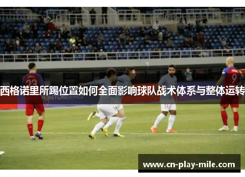 西格诺里所踢位置如何全面影响球队战术体系与整体运转