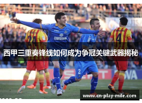 西甲三重奏锋线如何成为争冠关键武器揭秘 西甲三重奏锋线如何成为争冠关键武器揭秘