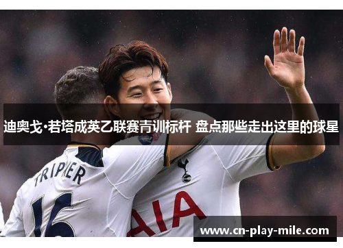 迪奥戈·若塔成英乙联赛青训标杆 盘点那些走出这里的球星 迪奥戈·若塔成英乙联赛青训标杆 盘点那些走出这里的球星